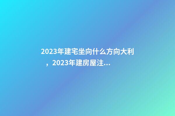 2023年建宅坐向什么方向大利，2023年建房屋注意事項